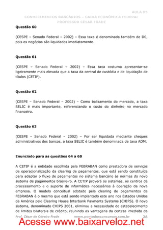 Acesse www.baixarveloz.net
AULA 05
CONHECIMENTOS BANCÁRIOS – CAIXA ECONÔMICA FEDERAL
PROFESSOR CÉSAR FRADE
Prof. César de Oliveira Frade www.pontodosconcursos.com.br 28
Questão 60
(CESPE – Senado Federal – 2002) – Essa taxa é denominada também de D0,
pois os negócios são liquidados imediatamente.
Questão 61
(CESPE – Senado Federal – 2002) – Essa taxa costuma apresentar-se
ligeiramente mais elevada que a taxa da central de custódia e de liquidação de
títulos (CETIP).
Questão 62
(CESPE – Senado Federal – 2002) – Como balizamento do mercado, a taxa
SELIC é mais importante, referenciando o custo do dinheiro no mercado
financeiro.
Questão 63
(CESPE – Senado Federal – 2002) – Por ser liquidada mediante cheques
administrativos dos bancos, a taxa SELIC é também denominada de taxa ADM.
Enunciado para as questões 64 a 68
A CETIP é a entidade escolhida pela FEBRABAN como prestadora de serviços
de operacionalização da clearing de pagamentos, que está sendo constituída
para adaptar o fluxo de pagamentos no sistema bancário às normas do novo
sistema de pagamentos brasileiro. A CETIP proverá os sistemas, os centros de
processamento e o suporte de informática necessários à operação da nova
empresa. O modelo conceitual adotado pela clearing de pagamentos da
FEBRABAN é o mesmo que está sendo implantado este ano nos Estados Unidos
da América pelo Clearing House Interbank Payments Systems (CHIPS). O novo
sistema, denominado CHIPS 2001, eliminou a necessidade do estabelecimento
de limites bilaterais de crédito, reunindo as vantagens da certeza imediata da
 