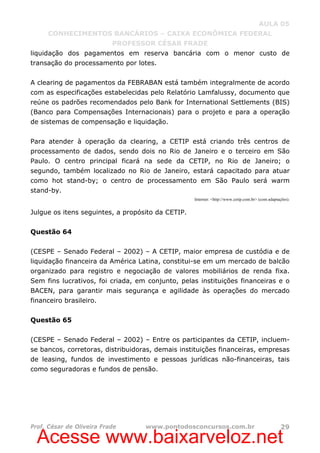 Acesse www.baixarveloz.net
AULA 05
CONHECIMENTOS BANCÁRIOS – CAIXA ECONÔMICA FEDERAL
PROFESSOR CÉSAR FRADE
Prof. César de Oliveira Frade www.pontodosconcursos.com.br 29
liquidação dos pagamentos em reserva bancária com o menor custo de
transação do processamento por lotes.
A clearing de pagamentos da FEBRABAN está também integralmente de acordo
com as especificações estabelecidas pelo Relatório Lamfalussy, documento que
reúne os padrões recomendados pelo Bank for International Settlements (BIS)
(Banco para Compensações Internacionais) para o projeto e para a operação
de sistemas de compensação e liquidação.
Para atender à operação da clearing, a CETIP está criando três centros de
processamento de dados, sendo dois no Rio de Janeiro e o terceiro em São
Paulo. O centro principal ficará na sede da CETIP, no Rio de Janeiro; o
segundo, também localizado no Rio de Janeiro, estará capacitado para atuar
como hot stand-by; o centro de processamento em São Paulo será warm
stand-by.
Internet: <http://www.cetip.com.br> (com adaptações).
Julgue os itens seguintes, a propósito da CETIP.
Questão 64
(CESPE – Senado Federal – 2002) – A CETIP, maior empresa de custódia e de
liquidação financeira da América Latina, constitui-se em um mercado de balcão
organizado para registro e negociação de valores mobiliários de renda fixa.
Sem fins lucrativos, foi criada, em conjunto, pelas instituições financeiras e o
BACEN, para garantir mais segurança e agilidade às operações do mercado
financeiro brasileiro.
Questão 65
(CESPE – Senado Federal – 2002) – Entre os participantes da CETIP, incluem-
se bancos, corretoras, distribuidoras, demais instituições financeiras, empresas
de leasing, fundos de investimento e pessoas jurídicas não-financeiras, tais
como seguradoras e fundos de pensão.
 