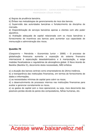 Acesse www.baixarveloz.net
AULA 05
CONHECIMENTOS BANCÁRIOS – CAIXA ECONÔMICA FEDERAL
PROFESSOR CÉSAR FRADE
Prof. César de Oliveira Frade www.pontodosconcursos.com.br 31
a) Regras de prudência bancária.
b) Ênfase nas metodologias de gerenciamento de risco dos bancos.
c) Supervisão das autoridades bancárias e fortalecimento da disciplina de
mercado.
d) Disponibilização de serviços bancários apenas a clientes com alto poder
aquisitivo.
e) Avaliação adequada de capital relacionada com os riscos bancários e
fornecimento de incentivos aos bancos para aumentar sua capacidade de
mensuração e administração dos riscos.
Questão 70
(Cesgranrio – Petrobrás – Economista Junior – 2008) – O processo de
globalização financeira aumenta a exposição do sistema financeiro
internacional à especulação desestabilizadora e à manipulação, e exige
medidas fiscalizadoras e regulatórias de abrangência global. O Novo Acordo de
Basiléia (Basiléia II), decorrente desta necessidade, NÃO enfatiza
a) a atuação dos bancos centrais como emprestadores de última instância.
b) a transparência das instituições financeiras, em termos de fornecimento de
dados e informações.
c) as necessidades mínimas de capital para cobrir os riscos.
d) o desenvolvimento de processos internos nas instituições financeiras para
avaliar e gerenciar corretamente os riscos.
e) os gastos de capital com o risco operacional, ou seja, risco decorrente das
possíveis perdas devido às panes dos computadores, falhas humanas, etc.
 
