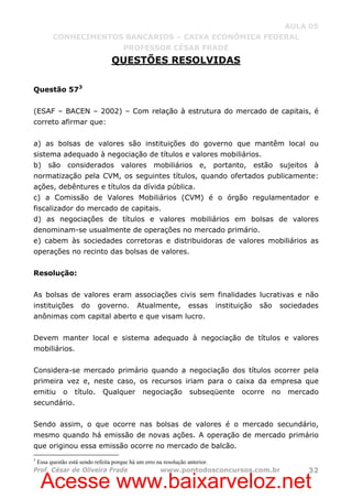 Acesse www.baixarveloz.net
AULA 05
CONHECIMENTOS BANCÁRIOS – CAIXA ECONÔMICA FEDERAL
PROFESSOR CÉSAR FRADE
Prof. César de Oliveira Frade www.pontodosconcursos.com.br 32
QUESTÕES RESOLVIDAS
Questão 573
(ESAF – BACEN – 2002) – Com relação à estrutura do mercado de capitais, é
correto afirmar que:
a) as bolsas de valores são instituições do governo que mantêm local ou
sistema adequado à negociação de títulos e valores mobiliários.
b) são considerados valores mobiliários e, portanto, estão sujeitos à
normatização pela CVM, os seguintes títulos, quando ofertados publicamente:
ações, debêntures e títulos da dívida pública.
c) a Comissão de Valores Mobiliários (CVM) é o órgão regulamentador e
fiscalizador do mercado de capitais.
d) as negociações de títulos e valores mobiliários em bolsas de valores
denominam-se usualmente de operações no mercado primário.
e) cabem às sociedades corretoras e distribuidoras de valores mobiliários as
operações no recinto das bolsas de valores.
Resolução:
As bolsas de valores eram associações civis sem finalidades lucrativas e não
instituições do governo. Atualmente, essas instituição são sociedades
anônimas com capital aberto e que visam lucro.
Devem manter local e sistema adequado à negociação de títulos e valores
mobiliários.
Considera-se mercado primário quando a negociação dos títulos ocorrer pela
primeira vez e, neste caso, os recursos iriam para o caixa da empresa que
emitiu o título. Qualquer negociação subseqüente ocorre no mercado
secundário.
Sendo assim, o que ocorre nas bolsas de valores é o mercado secundário,
mesmo quando há emissão de novas ações. A operação de mercado primário
que originou essa emissão ocorre no mercado de balcão.
3
Essa questão está sendo refeita porque há um erro na resolução anterior.
 