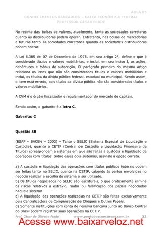 Acesse www.baixarveloz.net
AULA 05
CONHECIMENTOS BANCÁRIOS – CAIXA ECONÔMICA FEDERAL
PROFESSOR CÉSAR FRADE
Prof. César de Oliveira Frade www.pontodosconcursos.com.br 33
No recinto das bolsas de valores, atualmente, tanto as sociedades corretoras
quanto as distribuidoras podem operar. Entretanto, nas bolsas de mercadorias
e futuros tanto as sociedades corretoras quando as sociedades distribuidoras
podem operar.
A Lei 6.385 de 07 de Dezembro de 1976, em seu artigo 2°, define o que é
considerado títulos e valores mobiliários, e inclui, em seu inciso I, as ações,
debêntures e bônus de subscrição. O parágrafo primeiro do mesmo artigo
relaciona os itens que não são considerados títulos e valores mobiliários e
inclui, os títulos da dívida pública federal, estadual ou municipal. Sendo assim,
o item está errado, pois títulos da dívida pública não são considerados títulos e
valores mobiliários.
A CVM é o órgão fiscalizador e regulamentador do mercado de capitais.
Sendo assim, o gabarito é a letra C.
Gabarito: C
Questão 58
(ESAF – BACEN – 2002) – Tanto o SELIC (Sistema Especial de Liquidação e
Custódia), quanto a CETIP (Central de Custódia e Liquidação Financeira de
Títulos) correspondem a sistemas em que são feitas a custódia e liquidação de
operações com títulos. Sobre esses dois sistemas, assinale a opção correta.
a) A custódia e liquidação das operações com títulos públicos federais podem
ser feitas tanto no SELIC, quanto na CETIP, cabendo às partes envolvidas no
negócio realizar a escolha do sistema a ser utilizado.
b) Os títulos negociados no SELIC são escriturais, o que praticamente elimina
os riscos relativos a extravio, roubo ou falsificação dos papéis negociados
naquele sistema.
c) A liquidação das operações realizadas na CETIP são feitas exclusivamente
pela Centralizadora de Compensação de Cheques e Outros Papéis.
d) Somente instituições com conta de reserva bancária junto ao Banco Central
do Brasil podem registrar suas operações na CETIP.
 