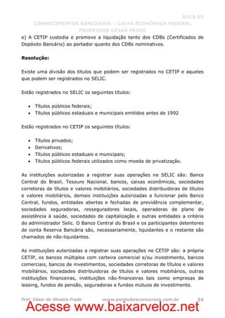 Acesse www.baixarveloz.net
AULA 05
CONHECIMENTOS BANCÁRIOS – CAIXA ECONÔMICA FEDERAL
PROFESSOR CÉSAR FRADE
Prof. César de Oliveira Frade www.pontodosconcursos.com.br 34
e) A CETIP custodia e promove a liquidação tanto dos CDBs (Certificados de
Depósito Bancário) ao portador quanto dos CDBs nominativos.
Resolução:
Existe uma divisão dos títulos que podem ser registrados no CETIP e aqueles
que podem ser registrados no SELIC.
Estão registrados no SELIC os seguintes títulos:
• Títulos públicos federais;
• Títulos públicos estaduais e municipais emitidos antes de 1992
Estão registrados no CETIP os seguintes títulos:
• Títulos privados;
• Derivativos;
• Títulos públicos estaduais e municipais;
• Títulos públicos federais utilizados como moeda de privatização.
As instituições autorizadas a registrar suas operações no SELIC são: Banco
Central do Brasil, Tesouro Nacional, bancos, caixas econômicas, sociedades
corretoras de títulos e valores mobiliários, sociedades distribuidoras de títulos
e valores mobiliários, demais instituições autorizadas a funcionar pelo Banco
Central, fundos, entidades abertas e fechadas de previdência complementar,
sociedades seguradoras, resseguradores locais, operadoras de plano de
assistência à saúde, sociedades de capitalização e outras entidades a critério
do administrador Selic. O Banco Central do Brasil e os participantes detentores
de conta Reserva Bancária são, necessariamente, liquidantes e o restante são
chamados de não-liquidantes.
As instituições autorizadas a registrar suas operações no CETIP são: a própria
CETIP, os bancos múltiplos com carteira comercial e/ou investimento, bancos
comerciais, bancos de investimentos, sociedades corretoras de títulos e valores
mobiliários, sociedades distribuidoras de títulos e valores mobiliários, outras
instituições financeiras, instituições não-financeiras tais como empresas de
leasing, fundos de pensão, seguradoras e fundos mútuos de investimento.
 