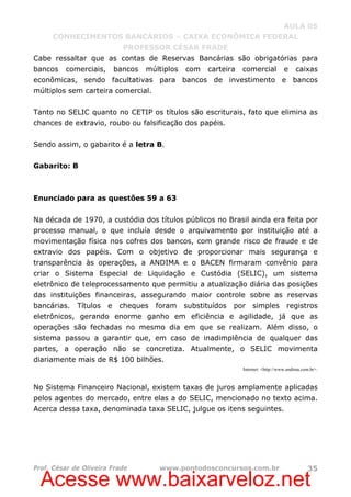 Acesse www.baixarveloz.net
AULA 05
CONHECIMENTOS BANCÁRIOS – CAIXA ECONÔMICA FEDERAL
PROFESSOR CÉSAR FRADE
Prof. César de Oliveira Frade www.pontodosconcursos.com.br 35
Cabe ressaltar que as contas de Reservas Bancárias são obrigatórias para
bancos comerciais, bancos múltiplos com carteira comercial e caixas
econômicas, sendo facultativas para bancos de investimento e bancos
múltiplos sem carteira comercial.
Tanto no SELIC quanto no CETIP os títulos são escriturais, fato que elimina as
chances de extravio, roubo ou falsificação dos papéis.
Sendo assim, o gabarito é a letra B.
Gabarito: B
Enunciado para as questões 59 a 63
Na década de 1970, a custódia dos títulos públicos no Brasil ainda era feita por
processo manual, o que incluía desde o arquivamento por instituição até a
movimentação física nos cofres dos bancos, com grande risco de fraude e de
extravio dos papéis. Com o objetivo de proporcionar mais segurança e
transparência às operações, a ANDIMA e o BACEN firmaram convênio para
criar o Sistema Especial de Liquidação e Custódia (SELIC), um sistema
eletrônico de teleprocessamento que permitiu a atualização diária das posições
das instituições financeiras, assegurando maior controle sobre as reservas
bancárias. Títulos e cheques foram substituídos por simples registros
eletrônicos, gerando enorme ganho em eficiência e agilidade, já que as
operações são fechadas no mesmo dia em que se realizam. Além disso, o
sistema passou a garantir que, em caso de inadimplência de qualquer das
partes, a operação não se concretiza. Atualmente, o SELIC movimenta
diariamente mais de R$ 100 bilhões.
Internet: <http://www.andima.com.br>.
No Sistema Financeiro Nacional, existem taxas de juros amplamente aplicadas
pelos agentes do mercado, entre elas a do SELIC, mencionado no texto acima.
Acerca dessa taxa, denominada taxa SELIC, julgue os itens seguintes.
 