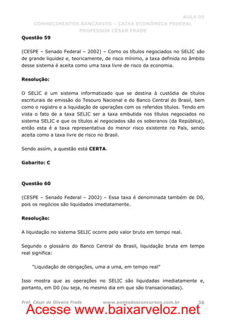 Acesse www.baixarveloz.net
AULA 05
CONHECIMENTOS BANCÁRIOS – CAIXA ECONÔMICA FEDERAL
PROFESSOR CÉSAR FRADE
Prof. César de Oliveira Frade www.pontodosconcursos.com.br 36
Questão 59
(CESPE – Senado Federal – 2002) – Como os títulos negociados no SELIC são
de grande liquidez e, teoricamente, de risco mínimo, a taxa definida no âmbito
desse sistema é aceita como uma taxa livre de risco da economia.
Resolução:
O SELIC é um sistema informatizado que se destina à custódia de títulos
escriturais de emissão do Tesouro Nacional e do Banco Central do Brasil, bem
como o registro e a liquidação de operações com os referidos títulos. Tendo em
vista o fato de a taxa SELIC ser a taxa embutida nos títulos negociados no
sistema SELIC e que os títulos aí negociados são os soberanos (da República),
então esta é a taxa representativa do menor risco existente no País, sendo
aceita como a taxa livre de risco no Brasil.
Sendo assim, a questão está CERTA.
Gabarito: C
Questão 60
(CESPE – Senado Federal – 2002) – Essa taxa é denominada também de D0,
pois os negócios são liquidados imediatamente.
Resolução:
A liquidação no sistema SELIC ocorre pelo valor bruto em tempo real.
Segundo o glossário do Banco Central do Brasil, liquidação bruta em tempo
real significa:
“Liquidação de obrigações, uma a uma, em tempo real”
Isso mostra que as operações no SELIC são liquidadas imediatamente e,
portanto, em D0 (ou seja, no mesmo dia em que são transacionadas).
 