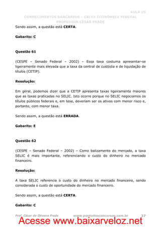 Acesse www.baixarveloz.net
AULA 05
CONHECIMENTOS BANCÁRIOS – CAIXA ECONÔMICA FEDERAL
PROFESSOR CÉSAR FRADE
Prof. César de Oliveira Frade www.pontodosconcursos.com.br 37
Sendo assim, a questão está CERTA.
Gabarito: C
Questão 61
(CESPE – Senado Federal – 2002) – Essa taxa costuma apresentar-se
ligeiramente mais elevada que a taxa da central de custódia e de liquidação de
títulos (CETIP).
Resolução:
Em geral, podemos dizer que a CETIP apresenta taxas ligeiramente maiores
que as taxas praticadas no SELIC. Isto ocorre porque no SELIC negociamos os
títulos públicos federais e, em tese, deveriam ser os ativos com menor risco e,
portanto, com menor taxa.
Sendo assim, a questão está ERRADA.
Gabarito: E
Questão 62
(CESPE – Senado Federal – 2002) – Como balizamento do mercado, a taxa
SELIC é mais importante, referenciando o custo do dinheiro no mercado
financeiro.
Resolução:
A taxa SELIC referencia o custo do dinheiro no mercado financeiro, sendo
considerada o custo de oportunidade do mercado financeiro.
Sendo assim, a questão está CERTA.
Gabarito: C
 