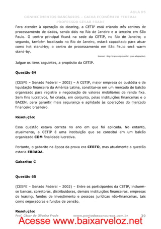 Acesse www.baixarveloz.net
AULA 05
CONHECIMENTOS BANCÁRIOS – CAIXA ECONÔMICA FEDERAL
PROFESSOR CÉSAR FRADE
Prof. César de Oliveira Frade www.pontodosconcursos.com.br 39
Para atender à operação da clearing, a CETIP está criando três centros de
processamento de dados, sendo dois no Rio de Janeiro e o terceiro em São
Paulo. O centro principal ficará na sede da CETIP, no Rio de Janeiro; o
segundo, também localizado no Rio de Janeiro, estará capacitado para atuar
como hot stand-by; o centro de processamento em São Paulo será warm
stand-by.
Internet: <http://www.cetip.com.br> (com adaptações).
Julgue os itens seguintes, a propósito da CETIP.
Questão 64
(CESPE – Senado Federal – 2002) – A CETIP, maior empresa de custódia e de
liquidação financeira da América Latina, constitui-se em um mercado de balcão
organizado para registro e negociação de valores mobiliários de renda fixa.
Sem fins lucrativos, foi criada, em conjunto, pelas instituições financeiras e o
BACEN, para garantir mais segurança e agilidade às operações do mercado
financeiro brasileiro.
Resolução:
Essa questão estava correta no ano em que foi aplicada. No entanto,
atualmente, a CETIP é uma instituição que se constitui em um balcão
organizado COM finalidade lucrativa.
Portanto, o gabarito na época da prova era CERTO, mas atualmente a questão
estaria ERRADA.
Gabarito: C
Questão 65
(CESPE – Senado Federal – 2002) – Entre os participantes da CETIP, incluem-
se bancos, corretoras, distribuidoras, demais instituições financeiras, empresas
de leasing, fundos de investimento e pessoas jurídicas não-financeiras, tais
como seguradoras e fundos de pensão.
Resolução:
 