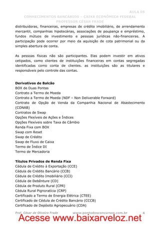 Acesse www.baixarveloz.net
AULA 05
CONHECIMENTOS BANCÁRIOS – CAIXA ECONÔMICA FEDERAL
PROFESSOR CÉSAR FRADE
Prof. César de Oliveira Frade www.pontodosconcursos.com.br 4
distribuidoras, financeiras, empresas de crédito imobiliário, de arrendamento
mercantil, companhias hipotecárias, associações de poupança e empréstimo,
fundos mútuos de investimento e pessoas jurídicas não-financeiras. A
participação pode ocorrer por meio da aquisição de cota patrimonial ou da
simples abertura de conta.
As pessoas físicas não são participantes. Elas podem investir em ativos
cetipados, como clientes de instituições financeiras em contas segregadas
identificadas como conta de clientes. as instituições são as titulares e
responsáveis pelo controle das contas.
Derivativos de Balcão
BOX de Duas Pontas
Contrato a Termo de Moeda
Contrato a Termo de Moeda (NDF – Non Deliverable Forward)
Contrato de Opção de Venda da Companhia Nacional de Abastecimento
(CONAB)
Contratos de Swap
Opções Flexíveis de Ações e Índices
Opções Flexíveis sobre Taxa de Câmbio
Renda Fixa com BOX
Swap com Reset
Swap de Crédito
Swap de Fluxo de Caixa
Termo de Índice DI
Termo de Mercadoria
Títulos Privados de Renda Fixa
Cédula de Crédito à Exportação (CCE)
Cédula de Crédito Bancário (CCB)
Cédula de Crédito Imobiliário (CCI)
Cédula de Debênture (CD)
Cédula de Produto Rural (CPR)
Cédula Rural Pignoratícia (CRP)
Certificado a Termo de Energia Elétrica (CTEE)
Certificado de Cédula de Crédito Bancário (CCCB)
Certificado de Depósito Agropecuário (CDA)
 