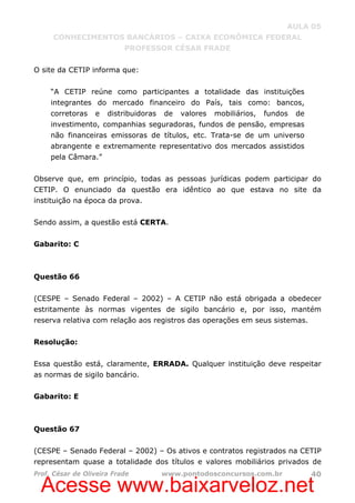 Acesse www.baixarveloz.net
AULA 05
CONHECIMENTOS BANCÁRIOS – CAIXA ECONÔMICA FEDERAL
PROFESSOR CÉSAR FRADE
Prof. César de Oliveira Frade www.pontodosconcursos.com.br 40
O site da CETIP informa que:
“A CETIP reúne como participantes a totalidade das instituições
integrantes do mercado financeiro do País, tais como: bancos,
corretoras e distribuidoras de valores mobiliários, fundos de
investimento, companhias seguradoras, fundos de pensão, empresas
não financeiras emissoras de títulos, etc. Trata-se de um universo
abrangente e extremamente representativo dos mercados assistidos
pela Câmara.”
Observe que, em princípio, todas as pessoas jurídicas podem participar do
CETIP. O enunciado da questão era idêntico ao que estava no site da
instituição na época da prova.
Sendo assim, a questão está CERTA.
Gabarito: C
Questão 66
(CESPE – Senado Federal – 2002) – A CETIP não está obrigada a obedecer
estritamente às normas vigentes de sigilo bancário e, por isso, mantém
reserva relativa com relação aos registros das operações em seus sistemas.
Resolução:
Essa questão está, claramente, ERRADA. Qualquer instituição deve respeitar
as normas de sigilo bancário.
Gabarito: E
Questão 67
(CESPE – Senado Federal – 2002) – Os ativos e contratos registrados na CETIP
representam quase a totalidade dos títulos e valores mobiliários privados de
 