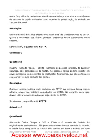 Acesse www.baixarveloz.net
AULA 05
CONHECIMENTOS BANCÁRIOS – CAIXA ECONÔMICA FEDERAL
PROFESSOR CÉSAR FRADE
Prof. César de Oliveira Frade www.pontodosconcursos.com.br 41
renda fixa, além de derivativos, dos títulos emitidos por estados e municípios e
do estoque de papéis utilizados como moedas de privatização, de emissão do
Tesouro Nacional.
Resolução:
Existe uma lista bastante extensa dos ativos que são transacionados no CETIP.
Quase a totalidade dos títulos privados brasileiros estão custodiados neste
sistema.
Sendo assim, a questão está CERTA.
Gabarito: C
Questão 68
(CESPE – Senado Federal – 2002) – Somente as pessoas jurídicas, de qualquer
natureza, são participantes da CETIP. As pessoas físicas podem investir em
ativos cetipados, como clientes de instituições financeiras, que são as titulares
e responsáveis pelo controle das contas.
Resolução:
Qualquer pessoa jurídica pode participar do CETIP. As pessoas físicas podem
adquirir ativos que estejam custodiados no CETIP. No entanto, para isso,
devem utilizar uma instituição que seja cliente do CETIP.
Sendo assim, a questão está CERTA.
Gabarito: C
Questão 69
(Fundação Carlos Chagas – CEF – 2004) – O acordo de Basiléia foi
originalmente assinado em 1988 pelos dez maiores bancos centrais do mundo,
e previa forte adequação do capital dos bancos em todo o mundo ao novo
 