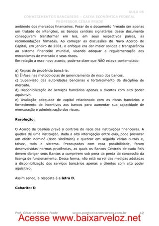 Acesse www.baixarveloz.net
AULA 05
CONHECIMENTOS BANCÁRIOS – CAIXA ECONÔMICA FEDERAL
PROFESSOR CÉSAR FRADE
Prof. César de Oliveira Frade www.pontodosconcursos.com.br 42
ambiente dos mercados financeiros. Pesar de o documento firmado ser apenas
um tratado de intenções, os bancos centrais signatários desse documento
conseguiram transformar em leis, em seus respectivos paises, as
recomendações firmadas. Ao começar as discussões do Novo Acordo de
Capital, em janeiro de 2001, o enfoque era dar maior solidez e transparência
ao sistema financeiro mundial, visando adequar a regulamentação aos
mecanismos de mercado e seus riscos.
Em relação a esse novo acordo, pode-se dizer que NÃO estava contemplado:
a) Regras de prudência bancária.
b) Ênfase nas metodologias de gerenciamento de risco dos bancos.
c) Supervisão das autoridades bancárias e fortalecimento da disciplina de
mercado.
d) Disponibilização de serviços bancários apenas a clientes com alto poder
aquisitivo.
e) Avaliação adequada de capital relacionada com os riscos bancários e
fornecimento de incentivos aos bancos para aumentar sua capacidade de
mensuração e administração dos riscos.
Resolução:
O Acordo de Basiléia prevê o controle do risco das instituições financeiras. A
quebra de uma instituição, dada a alta interligação entre elas, pode provocar
um efeito dominó (risco sistêmico) e quebrar em seguida várias outras e,
talvez, todo o sistema. Preocupados com essa possibilidade, foram
desenvolvidas normas prudências, as quais os Bancos Centrais de cada País
devem obrigar seus Bancos a cumprirem sob pena da perda da concessão da
licença de funcionamento. Dessa forma, não está no rol das medidas adotadas
a disponibilização dos serviços bancários apenas a clientes com alto poder
aquisitivo.
Assim sendo, a resposta é a letra D.
Gabarito: D
 