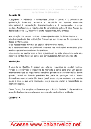 Acesse www.baixarveloz.net
AULA 05
CONHECIMENTOS BANCÁRIOS – CAIXA ECONÔMICA FEDERAL
PROFESSOR CÉSAR FRADE
Prof. César de Oliveira Frade www.pontodosconcursos.com.br 43
Questão 70
(Cesgranrio – Petrobrás – Economista Junior – 2008) – O processo de
globalização financeira aumenta a exposição do sistema financeiro
internacional à especulação desestabilizadora e à manipulação, e exige
medidas fiscalizadoras e regulatórias de abrangência global. O Novo Acordo de
Basiléia (Basiléia II), decorrente desta necessidade, NÃO enfatiza
a) a atuação dos bancos centrais como emprestadores de última instância.
b) a transparência das instituições financeiras, em termos de fornecimento de
dados e informações.
c) as necessidades mínimas de capital para cobrir os riscos.
d) o desenvolvimento de processos internos nas instituições financeiras para
avaliar e gerenciar corretamente os riscos.
e) os gastos de capital com o risco operacional, ou seja, risco decorrente das
possíveis perdas devido às panes dos computadores, falhas humanas, etc.
Resolução:
O Acordo de Basiléia II possui três pilares: requisitos de capital mínimo,
revisão da supervisão e disciplina de mercado e serve para criar um padrão
internacional que os reguladores bancários podem usar ao criar regras sobre
quanto capital os bancos precisam ter para se proteger contra riscos
financeiros e operacionais. De forma geral, essas regras mostram que quanto
maior o risco a que uma instituição esteja exposta maior a necessidade de
aporte de capital.
Dessa forma, fica simples verificarmos que o Acordo Basiléia II não enfatiza a
atuação dos bancos centrais como emprestadores de última instância.
Gabarito: A
 