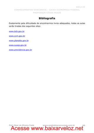 Acesse www.baixarveloz.net
AULA 05
CONHECIMENTOS BANCÁRIOS – CAIXA ECONÔMICA FEDERAL
PROFESSOR CÉSAR FRADE
Prof. César de Oliveira Frade www.pontodosconcursos.com.br 44
Bibliografia
Exatamente pela dificuldade de encontrarmos livros adequados, todas as aulas
serão tiradas dos seguintes sites:
www.bcb.gov.br
www.cvm.gov.br
www.planalto.gov.br
www.susep.gov.br
www.previdencia.gov.br
 