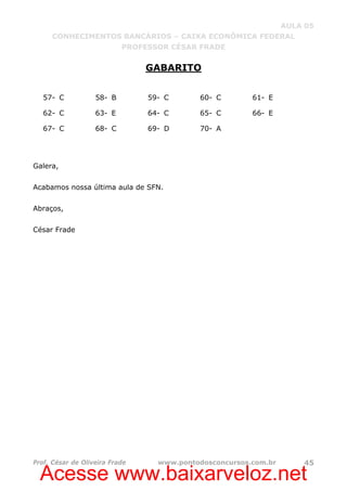 Acesse www.baixarveloz.net
AULA 05
CONHECIMENTOS BANCÁRIOS – CAIXA ECONÔMICA FEDERAL
PROFESSOR CÉSAR FRADE
Prof. César de Oliveira Frade www.pontodosconcursos.com.br 45
GABARITO
57- C 58- B 59- C 60- C 61- E
62- C 63- E 64- C 65- C 66- E
67- C 68- C 69- D 70- A
Galera,
Acabamos nossa última aula de SFN.
Abraços,
César Frade
 