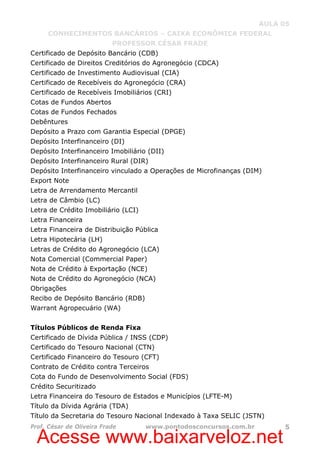 Acesse www.baixarveloz.net
AULA 05
CONHECIMENTOS BANCÁRIOS – CAIXA ECONÔMICA FEDERAL
PROFESSOR CÉSAR FRADE
Prof. César de Oliveira Frade www.pontodosconcursos.com.br 5
Certificado de Depósito Bancário (CDB)
Certificado de Direitos Creditórios do Agronegócio (CDCA)
Certificado de Investimento Audiovisual (CIA)
Certificado de Recebíveis do Agronegócio (CRA)
Certificado de Recebíveis Imobiliários (CRI)
Cotas de Fundos Abertos
Cotas de Fundos Fechados
Debêntures
Depósito a Prazo com Garantia Especial (DPGE)
Depósito Interfinanceiro (DI)
Depósito Interfinanceiro Imobiliário (DII)
Depósito Interfinanceiro Rural (DIR)
Depósito Interfinanceiro vinculado a Operações de Microfinanças (DIM)
Export Note
Letra de Arrendamento Mercantil
Letra de Câmbio (LC)
Letra de Crédito Imobiliário (LCI)
Letra Financeira
Letra Financeira de Distribuição Pública
Letra Hipotecária (LH)
Letras de Crédito do Agronegócio (LCA)
Nota Comercial (Commercial Paper)
Nota de Crédito à Exportação (NCE)
Nota de Crédito do Agronegócio (NCA)
Obrigações
Recibo de Depósito Bancário (RDB)
Warrant Agropecuário (WA)
Títulos Públicos de Renda Fixa
Certificado de Dívida Pública / INSS (CDP)
Certificado do Tesouro Nacional (CTN)
Certificado Financeiro do Tesouro (CFT)
Contrato de Crédito contra Terceiros
Cota do Fundo de Desenvolvimento Social (FDS)
Crédito Securitizado
Letra Financeira do Tesouro de Estados e Municípios (LFTE-M)
Título da Dívida Agrária (TDA)
Título da Secretaria do Tesouro Nacional Indexado à Taxa SELIC (JSTN)
 