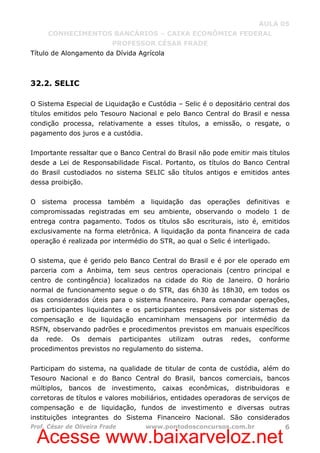 Acesse www.baixarveloz.net
AULA 05
CONHECIMENTOS BANCÁRIOS – CAIXA ECONÔMICA FEDERAL
PROFESSOR CÉSAR FRADE
Prof. César de Oliveira Frade www.pontodosconcursos.com.br 6
Título de Alongamento da Dívida Agrícola
32.2. SELIC
O Sistema Especial de Liquidação e Custódia – Selic é o depositário central dos
títulos emitidos pelo Tesouro Nacional e pelo Banco Central do Brasil e nessa
condição processa, relativamente a esses títulos, a emissão, o resgate, o
pagamento dos juros e a custódia.
Importante ressaltar que o Banco Central do Brasil não pode emitir mais títulos
desde a Lei de Responsabilidade Fiscal. Portanto, os títulos do Banco Central
do Brasil custodiados no sistema SELIC são títulos antigos e emitidos antes
dessa proibição.
O sistema processa também a liquidação das operações definitivas e
compromissadas registradas em seu ambiente, observando o modelo 1 de
entrega contra pagamento. Todos os títulos são escriturais, isto é, emitidos
exclusivamente na forma eletrônica. A liquidação da ponta financeira de cada
operação é realizada por intermédio do STR, ao qual o Selic é interligado.
O sistema, que é gerido pelo Banco Central do Brasil e é por ele operado em
parceria com a Anbima, tem seus centros operacionais (centro principal e
centro de contingência) localizados na cidade do Rio de Janeiro. O horário
normal de funcionamento segue o do STR, das 6h30 às 18h30, em todos os
dias considerados úteis para o sistema financeiro. Para comandar operações,
os participantes liquidantes e os participantes responsáveis por sistemas de
compensação e de liquidação encaminham mensagens por intermédio da
RSFN, observando padrões e procedimentos previstos em manuais específicos
da rede. Os demais participantes utilizam outras redes, conforme
procedimentos previstos no regulamento do sistema.
Participam do sistema, na qualidade de titular de conta de custódia, além do
Tesouro Nacional e do Banco Central do Brasil, bancos comerciais, bancos
múltiplos, bancos de investimento, caixas econômicas, distribuidoras e
corretoras de títulos e valores mobiliários, entidades operadoras de serviços de
compensação e de liquidação, fundos de investimento e diversas outras
instituições integrantes do Sistema Financeiro Nacional. São considerados
 