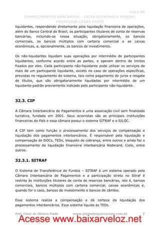 Acesse www.baixarveloz.net
AULA 05
CONHECIMENTOS BANCÁRIOS – CAIXA ECONÔMICA FEDERAL
PROFESSOR CÉSAR FRADE
Prof. César de Oliveira Frade www.pontodosconcursos.com.br 7
liquidantes, respondendo diretamente pela liquidação financeira de operações,
além do Banco Central do Brasil, os participantes titulares de conta de reservas
bancárias, incluindo-se nessa situação, obrigatoriamente, os bancos
comerciais, os bancos múltiplos com carteira comercial e as caixas
econômicas, e, opcionalmente, os bancos de investimento.
Os não-liquidantes liquidam suas operações por intermédio de participantes
liquidantes, conforme acordo entre as partes, e operam dentro de limites
fixados por eles. Cada participante não-liquidante pode utilizar os serviços de
mais de um participante liquidante, exceto no caso de operações específicas,
previstas no regulamento do sistema, tais como pagamento de juros e resgate
de títulos, que são obrigatoriamente liquidadas por intermédio de um
liquidante-padrão previamente indicado pelo participante não-liquidante.
32.3. CIP
A Câmara Interbancária de Pagamentos é uma associação civil sem finalidade
lucrativa, fundada em 2001. Seus acionistas são as principais instituições
financeiras do País e essa câmara possui o sistema SITRAF e o SILOC.
A CIP tem como função o processamento dos serviços de compensação e
liquidação dos pagamentos interbancários. É responsável pela liquidação e
compensação de DOCs, TEDs, bloqueto de cobrança, entre outros e ainda faz o
processamento da liquidação financeira interbancária Redecard, Cielo, entre
outros.
32.3.1. SITRAF
O Sistema de Transferência de Fundos – SITRAF é um sistema operado pela
Câmara Interbancária de Pagamentos e a participação direta no Sitraf é
restrita às instituições titulares de conta de reservas bancárias, isto é, bancos
comerciais, bancos múltiplos com carteira comercial, caixas econômicas e,
quando for o caso, bancos de investimento e bancos de câmbio.
Esse sistema realiza a compensação e dá certeza da liquidação dos
pagamentos interbancários. Esse sistema liquida as TEDs.
 