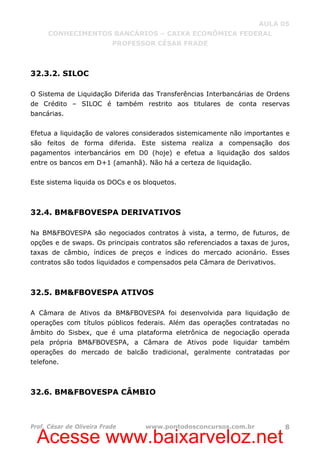 Acesse www.baixarveloz.net
AULA 05
CONHECIMENTOS BANCÁRIOS – CAIXA ECONÔMICA FEDERAL
PROFESSOR CÉSAR FRADE
Prof. César de Oliveira Frade www.pontodosconcursos.com.br 8
32.3.2. SILOC
O Sistema de Liquidação Diferida das Transferências Interbancárias de Ordens
de Crédito – SILOC é também restrito aos titulares de conta reservas
bancárias.
Efetua a liquidação de valores considerados sistemicamente não importantes e
são feitos de forma diferida. Este sistema realiza a compensação dos
pagamentos interbancários em D0 (hoje) e efetua a liquidação dos saldos
entre os bancos em D+1 (amanhã). Não há a certeza de liquidação.
Este sistema liquida os DOCs e os bloquetos.
32.4. BM&FBOVESPA DERIVATIVOS
Na BM&FBOVESPA são negociados contratos à vista, a termo, de futuros, de
opções e de swaps. Os principais contratos são referenciados a taxas de juros,
taxas de câmbio, índices de preços e índices do mercado acionário. Esses
contratos são todos liquidados e compensados pela Câmara de Derivativos.
32.5. BM&FBOVESPA ATIVOS
A Câmara de Ativos da BM&FBOVESPA foi desenvolvida para liquidação de
operações com títulos públicos federais. Além das operações contratadas no
âmbito do Sisbex, que é uma plataforma eletrônica de negociação operada
pela própria BM&FBOVESPA, a Câmara de Ativos pode liquidar também
operações do mercado de balcão tradicional, geralmente contratadas por
telefone.
32.6. BM&FBOVESPA CÂMBIO
 