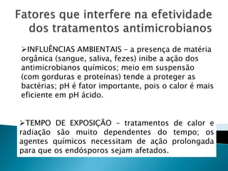 INFLUÊNCIAS AMBIENTAIS – a presença de matéria
orgânica (sangue, saliva, fezes) inibe a ação dos
antimicrobianos químicos; meio em suspensão
(com gorduras e proteínas) tende a proteger as
bactérias; pH é fator importante, pois o calor é mais
eficiente em pH ácido.


TEMPO DE EXPOSIÇÃO – tratamentos de calor e
radiação são muito dependentes do tempo; os
agentes químicos necessitam de ação prolongada
para que os endósporos sejam afetados.
 