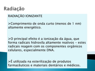 RADIAÇÃO IONIZANTE

Comprimento de onda curto (menos de 1 nm)
altamente energético.


O principal efeito é a ionização da água, que
forma radicais hidroxila altamente reativos - estes
radicais reagem com os componentes orgânicos
celulares, especialmente DNA.


É utilizada na esterilização de produtos
farmacêuticos e materiais dentários e médicos.
 