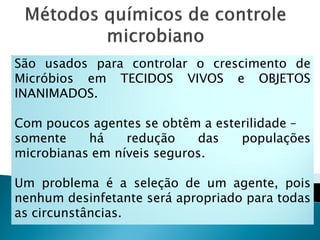 São usados para controlar o crescimento de
Micróbios em TECIDOS VIVOS e OBJETOS
INANIMADOS.

Com poucos agentes se obtêm a esterilidade –
somente    há    redução    das   populações
microbianas em níveis seguros.

Um problema é a seleção de um agente, pois
nenhum desinfetante será apropriado para todas
as circunstâncias.
 