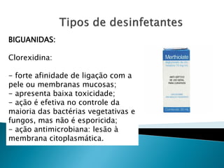 BIGUANIDAS:

Clorexidina:

- forte afinidade de ligação com a
pele ou membranas mucosas;
- apresenta baixa toxicidade;
- ação é efetiva no controle da
maioria das bactérias vegetativas e
fungos, mas não é esporicida;
- ação antimicrobiana: lesão à
membrana citoplasmática.
 