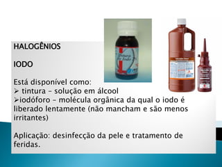 HALOGÊNIOS

IODO

Está disponível como:
 tintura – solução em álcool
iodóforo – molécula orgânica da qual o iodo é
liberado lentamente (não mancham e são menos
irritantes)

Aplicação: desinfecção da pele e tratamento de
feridas.
 