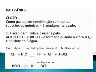 HALOGÊNIOS

CLORO
Como gás ou em combinação com outras
substâncias químicas – é amplamente usado.

Sua ação germicida é causada pelo
ÁCIDO HIPOCLOROSO – é formado quando o cloro (Cl2)
é adicionado à água.

Cloro Água   íon hidrogênio Íon cloreto Ac. Hipocloroso

   Cl2 + H2O         H+ + Cl- + HOCl

                     íon hipoclorito
    HOCL        H+ + OCl-
 