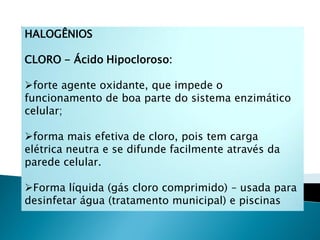 HALOGÊNIOS

CLORO - Ácido Hipocloroso:

forte agente oxidante, que impede o
funcionamento de boa parte do sistema enzimático
celular;

forma mais efetiva de cloro, pois tem carga
elétrica neutra e se difunde facilmente através da
parede celular.

Forma líquida (gás cloro comprimido) – usada para
desinfetar água (tratamento municipal) e piscinas
 