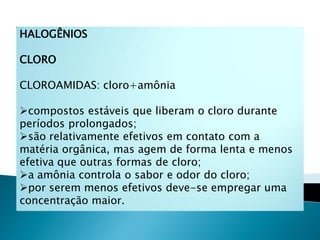 HALOGÊNIOS

CLORO

CLOROAMIDAS: cloro+amônia

compostos estáveis que liberam o cloro durante
períodos prolongados;
são relativamente efetivos em contato com a
matéria orgânica, mas agem de forma lenta e menos
efetiva que outras formas de cloro;
a amônia controla o sabor e odor do cloro;
por serem menos efetivos deve-se empregar uma
concentração maior.
 