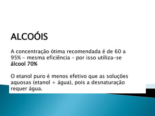 ALCOÓIS
A concentração ótima recomendada é de 60 a
95% - mesma eficiência – por isso utiliza-se
álcool 70%

O etanol puro é menos efetivo que as soluções
aquosas (etanol + água), pois a desnaturação
requer água.
 