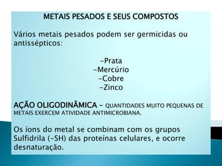 METAIS PESADOS E SEUS COMPOSTOS

Vários metais pesados podem ser germicidas ou
antissépticos:

                         -Prata
                        -Mercúrio
                         -Cobre
                         -Zinco

AÇÃO OLIGODINÂMICA –         QUANTIDADES MUITO PEQUENAS DE
METAIS EXERCEM ATIVIDADE ANTIMICROBIANA.


Os íons do metal se combinam com os grupos
Sulfidrila (-SH) das proteínas celulares, e ocorre
desnaturação.
 