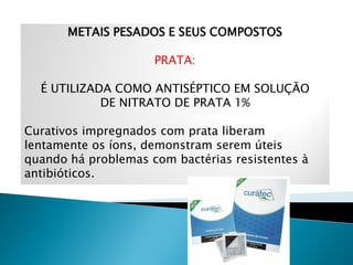 METAIS PESADOS E SEUS COMPOSTOS

                     PRATA:

  É UTILIZADA COMO ANTISÉPTICO EM SOLUÇÃO
            DE NITRATO DE PRATA 1%

Curativos impregnados com prata liberam
lentamente os íons, demonstram serem úteis
quando há problemas com bactérias resistentes à
antibióticos.
 