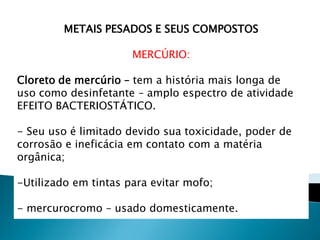 METAIS PESADOS E SEUS COMPOSTOS

                      MERCÚRIO:

Cloreto de mercúrio – tem a história mais longa de
uso como desinfetante – amplo espectro de atividade
EFEITO BACTERIOSTÁTICO.

- Seu uso é limitado devido sua toxicidade, poder de
corrosão e ineficácia em contato com a matéria
orgânica;

-Utilizado em tintas para evitar mofo;

- mercurocromo – usado domesticamente.
 