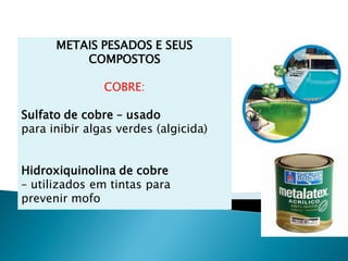 METAIS PESADOS E SEUS
          COMPOSTOS

               COBRE:

Sulfato de cobre – usado
para inibir algas verdes (algicida)


Hidroxiquinolina de cobre
– utilizados em tintas para
prevenir mofo
 