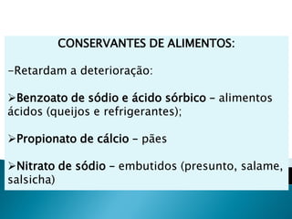 CONSERVANTES DE ALIMENTOS:

-Retardam a deterioração:

Benzoato de sódio e ácido sórbico – alimentos
ácidos (queijos e refrigerantes);

Propionato de cálcio – pães

Nitrato de sódio – embutidos (presunto, salame,
salsicha)
 