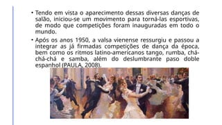 • Tendo em vista o aparecimento dessas diversas danças de
salão, iniciou-se um movimento para torná-las esportivas,
de modo que competições foram inauguradas em todo o
mundo.
• Após os anos 1950, a valsa vienense ressurgiu e passou a
integrar as já firmadas competições de dança da época,
bem como os ritmos latino-americanos tango, rumba, chá-
chá-chá e samba, além do deslumbrante paso doble
espanhol (PAULA, 2008).
 