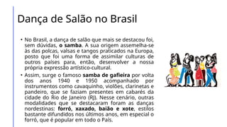 Dança de Salão no Brasil
• No Brasil, a dança de salão que mais se destacou foi,
sem dúvidas, o samba. A sua origem assemelha-se
às das polcas, valsas e tangos praticados na Europa,
posto que foi uma forma de assimilar culturas de
outros países para, então, desenvolver a nossa
própria expressão artístico-cultural.
• Assim, surge o famoso samba de gafieira por volta
dos anos 1940 e 1950 acompanhado por
instrumentos como cavaquinho, violões, clarinetas e
pandeiro, que se faziam presentes em cabarés da
cidade do Rio de Janeiro (RJ). Nesse cenário, outras
modalidades que se destacaram foram as danças
nordestinas: forró, xaxado, baião e xote, estilos
bastante difundidos nos últimos anos, em especial o
forró, que é popular em todo o País.
 