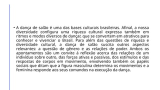• A dança de salão é uma das bases culturais brasileiras. Afinal, a nossa
diversidade configura uma riqueza cultural expressa também em
ritmos e modos diversos de dançar, que se convertem em atrativos para
conhecer e vivenciar o Brasil. Para além das questões de riqueza e
diversidade cultural, a dança de salão suscita outros aspectos
relevantes: a questão de gênero e as relações de poder. Ambos os
apontamentos são um convite à reflexão acerca das relações de um
indivíduo sobre outro, das forças ativas e passivas, dos estímulos e das
respostas de corpos em movimento, envolvendo também os papéis
sociais que ditam que a figura masculina determina os movimentos e a
feminina responde aos seus comandos na execução da dança.
 
