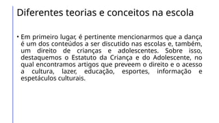 Diferentes teorias e conceitos na escola
• Em primeiro lugar, é pertinente mencionarmos que a dança
é um dos conteúdos a ser discutido nas escolas e, também,
um direito de crianças e adolescentes. Sobre isso,
destaquemos o Estatuto da Criança e do Adolescente, no
qual encontramos artigos que preveem o direito e o acesso
a cultura, lazer, educação, esportes, informação e
espetáculos culturais.
 