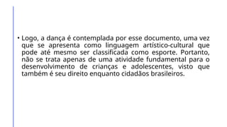 • Logo, a dança é contemplada por esse documento, uma vez
que se apresenta como linguagem artístico-cultural que
pode até mesmo ser classificada como esporte. Portanto,
não se trata apenas de uma atividade fundamental para o
desenvolvimento de crianças e adolescentes, visto que
também é seu direito enquanto cidadãos brasileiros.
 