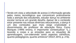 • Tendo em vista a velocidade de acesso à informação gerada
pelos meios tecnológicos que concentram praticamente
toda a atenção dos estudantes, estudar dança no ambiente
escolar torna-se um grande desafio. Apesar de o conteúdo
estar presente nas nossas diretrizes educacionais, a dança é
um dos conteúdos que mais exige criatividade e
discernimento do professor de educação física. Como
Marques (1999) ensina, é importante contextualizar “[...]
levando o corpo e as emoções para as situações de
aprendizagem, con-siderando tanto aspectos científicos,
quanto pedagógicos, quanto artísticos” (VOLP, 2010, p. 216).
 