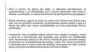 • Para o ensino da dança de salão, é relevante percebermos as
características e as dificuldades que a turma apresenta com vistas a
efetivar a aceitação e o desenvolvimento do planejamento pedagógico.
• Dessa maneira, sugere-se iniciar as aulas com ritmos mais lentos para
que, em um primeiro momento, os estudantes possam sentir o que é a
dança de salão sem tantas variabilidades ou uma velocidade rítmica
acentuada.
• Entretanto, não é proibido adotar ritmos mais rápidos e alegres, como
a salsa ou o chá-chá-chá, por exemplo, que podem ser trabalhados
com movimentos básicos e de forma individual para somente depois
acrescentar-se a possibilidade de dançar a dois. Por serem envolvente
e animado para a maior parte do público, costumam ser bem aceitos
tanto no Ensino Fundamental quanto no Ensino Médio.
 