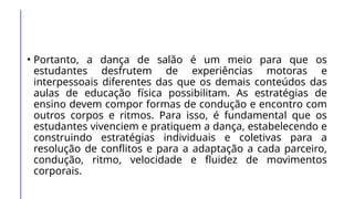 • Portanto, a dança de salão é um meio para que os
estudantes desfrutem de experiências motoras e
interpessoais diferentes das que os demais conteúdos das
aulas de educação física possibilitam. As estratégias de
ensino devem compor formas de condução e encontro com
outros corpos e ritmos. Para isso, é fundamental que os
estudantes vivenciem e pratiquem a dança, estabelecendo e
construindo estratégias individuais e coletivas para a
resolução de conflitos e para a adaptação a cada parceiro,
condução, ritmo, velocidade e fluidez de movimentos
corporais.
 