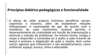 Princípios didático-pedagógicos e funcionalidade
• A dança de salão propicia inúmeros benefícios sociais,
cognitivos e motores, além de estabelecer relações
interpessoais. A necessidade de agir de acordo com a
imanência de cada movimento corporal permite o
desenvolvimento da criatividade em função da improvisação e
estimula a solução de problemas. Da mesma forma, instiga o
corpo a responder a comandos ou a ações a cada instante da
dança e provoca a adaptação de ação e reação, bem como
outros agentes que influenciam o seu desdobramento, como
ambiente, espaço, música, ritmo e velocidade.
 