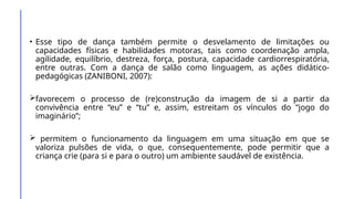 • Esse tipo de dança também permite o desvelamento de limitações ou
capacidades físicas e habilidades motoras, tais como coordenação ampla,
agilidade, equilíbrio, destreza, força, postura, capacidade cardiorrespiratória,
entre outras. Com a dança de salão como linguagem, as ações didático-
pedagógicas (ZANIBONI, 2007):
favorecem o processo de (re)construção da imagem de si a partir da
convivência entre “eu” e “tu” e, assim, estreitam os vínculos do “jogo do
imaginário”;
 permitem o funcionamento da linguagem em uma situação em que se
valoriza pulsões de vida, o que, consequentemente, pode permitir que a
criança crie (para si e para o outro) um ambiente saudável de existência.
 