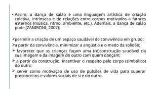 • Assim, a dança de salão é uma linguagem artística de criação
coletiva, intrínseca e de relações entre corpos motivados a fatores
externos (música, ritmo, ambiente, etc.). Ademais, a dança de salão
pode (ZANIBONI, 2007):
permitir a criação de um espaço saudável de convivência em grupo;
a partir da convivência, minimizar a angústia e o medo da solidão;
 favorecer que as crianças façam uma (re)construção saudável da
sua imagem e da imagem do outro com quem dançam;
 a partir da construção, incentivar o respeito pelo corpo (simbólico)
do outro;
 servir como motivação de uso de pulsões de vida para superar
preconceitos e valores sociais de si e do outro.
 