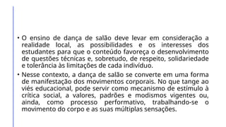 • O ensino de dança de salão deve levar em consideração a
realidade local, as possibilidades e os interesses dos
estudantes para que o conteúdo favoreça o desenvolvimento
de questões técnicas e, sobretudo, de respeito, solidariedade
e tolerância às limitações de cada indivíduo.
• Nesse contexto, a dança de salão se converte em uma forma
de manifestação dos movimentos corporais. No que tange ao
viés educacional, pode servir como mecanismo de estímulo à
crítica social, a valores, padrões e modismos vigentes ou,
ainda, como processo performativo, trabalhando-se o
movimento do corpo e as suas múltiplas sensações.
 