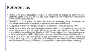 Referências
• FREIRE, I. M. Dança-educação: o corpo e o movimento no espaço do conhecimento.
Cadernos Cedes, ano XXI, no. 53, abr. 2001. Disponível em: http://www.scielo.br/pdf/
ccedes/v21n53/a03v2153.pdf.
• FRIEDRICH, J. C. A dança de salão nas aulas de educação física. Disponível em:
http://www. diaadiaeducacao.pr.gov.br/portals/pde/arquivos/1912-8.pdf.
• MARQUES, I. A. Ensino de dança hoje: textos e contextos. São Paulo: Cortez, 1999.
• PAULA, D. A. M. Dança de salão: história e evolução. 2008. 25 p. Trabalho de conclusão de
curso (Licenciatura em Educação Física) — Instituto de Biociências de Rio Claro,
Universidade Estadual Paulista, Rio Claro, 2008. Disponível em: https://repositorio.unesp.
br/bitstream/handle/11449/120432/paula_dam_tcc_rcla.pdf?sequence=1&isAllowed=y.
• VOLP, C. M. A dança de salão como um dos conteúdos de dança na escola. Motriz, Rio
Claro, v. 16, n. 1, p. 215—220, jan./mar. 2010. Disponível em: https://repositorio.unesp.br/
bitstream/handle/11449/20757/WOS000276948000025.pdf?sequence=3&isAllowed=y.
 