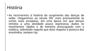 História
• Ao recorrermos à história do surgimento das danças de
salão, chegaremos ao século XIV, mais precisamente às
cortes reais europeias, em uma época em que dançar
remetia a uma atividade pouco expressiva, dados os
movimentos rígidos e de extrema preocupação com a
estética, sobretudo naquilo que dizia respeito à postura dos
envolvidos, sempre rija.
 