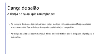 Dança de salão
A dança de salão, que corresponde:
 Ao conjunto de danças dos mais variados estilos musicais e técnicas coreográficas executadas
entre casais como forma de lazer; integração, socialização ou competição.
 As danças de salão são assim chamadas devido à necessidade de salões e espaços amplos para a
sua prática.
 